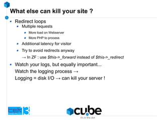What else can kill your site ?
Redirect loops
Multiple requests
More load on Webserver
More PHP to process
Additional latency for visitor
Try to avoid redirects anyway
→ In ZF : use $this->_forward instead of $this->_redirect
Watch your logs, but equally important...
Watch the logging process →
Logging = disk I/O → can kill your server !
 