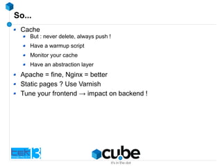 So...
Cache
But : never delete, always push !
Have a warmup script
Monitor your cache
Have an abstraction layer
Apache = fine, Nginx = better
Static pages ? Use Varnish
Tune your frontend → impact on backend !
 