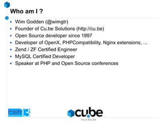 Who am I ?
Wim Godden (@wimgtr)
Founder of Cu.be Solutions (http://cu.be)
Open Source developer since 1997
Developer of OpenX, PHPCompatibility, Nginx extensions, ...
Zend / ZF Certified Engineer
MySQL Certified Developer
Speaker at PHP and Open Source conferences
 