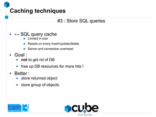 Caching techniques
#3 : Store SQL queries
↔ SQL query cache
Limited in size
Resets on every insert/update/delete
Server and connection overhead
Goal :
not to get rid of DB
free up DB resources for more hits !
Better :
store returned object
store group of objects
 