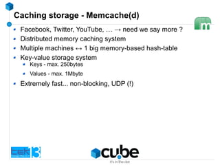 Caching storage - Memcache(d)
Facebook, Twitter, YouTube, … → need we say more ?
Distributed memory caching system
Multiple machines ↔ 1 big memory-based hash-table
Key-value storage system
Keys - max. 250bytes
Values - max. 1Mbyte
Extremely fast... non-blocking, UDP (!)
 