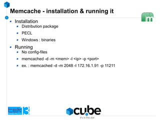Memcache - installation & running it
Installation
Distribution package
PECL
Windows : binaries
Running
No config-files
memcached -d -m <mem> -l <ip> -p <port>
ex. : memcached -d -m 2048 -l 172.16.1.91 -p 11211
 
