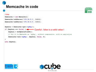 Memcache in code
<?php
$memcache = new Memcache();
$memcache->addServer('172.16.0.1', 11211);
$memcache->addServer('172.16.0.2', 11211);
$myData = $memcache->get('myKey');
if ($myData === false) {
$myData = GetMyDataFromDB();
// Put it in Memcache as 'myKey', without compression, with no expiration
$memcache->set('myKey', $myData, false, 0);
}
echo $myData;
Careful : false is a valid value !
 