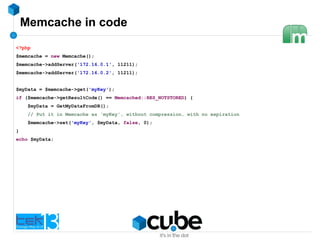 Memcache in code
<?php
$memcache = new Memcache();
$memcache->addServer('172.16.0.1', 11211);
$memcache->addServer('172.16.0.2', 11211);
$myData = $memcache->get('myKey');
if ($memcache->getResultCode() == Memcached::RES_NOTSTORED) {
$myData = GetMyDataFromDB();
// Put it in Memcache as 'myKey', without compression, with no expiration
$memcache->set('myKey', $myData, false, 0);
}
echo $myData;
 