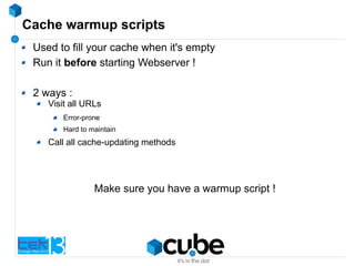 Cache warmup scripts
Used to fill your cache when it's empty
Run it before starting Webserver !
2 ways :
Visit all URLs
Error-prone
Hard to maintain
Call all cache-updating methods
Make sure you have a warmup script !
 