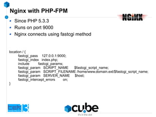 Nginx with PHP-FPM
Since PHP 5.3.3
Runs on port 9000
Nginx connects using fastcgi method
location / {
fastcgi_pass 127.0.0.1:9000;
fastcgi_index index.php;
include fastcgi_params;
fastcgi_param SCRIPT_NAME $fastcgi_script_name;
fastcgi_param SCRIPT_FILENAME /home/www.domain.ext/$fastcgi_script_name;
fastcgi_param SERVER_NAME $host;
fastcgi_intercept_errors on;
}
 