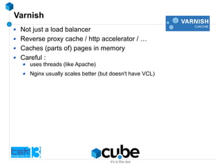 Varnish
Not just a load balancer
Reverse proxy cache / http accelerator / …
Caches (parts of) pages in memory
Careful :
uses threads (like Apache)
Nginx usually scales better (but doesn't have VCL)
 
