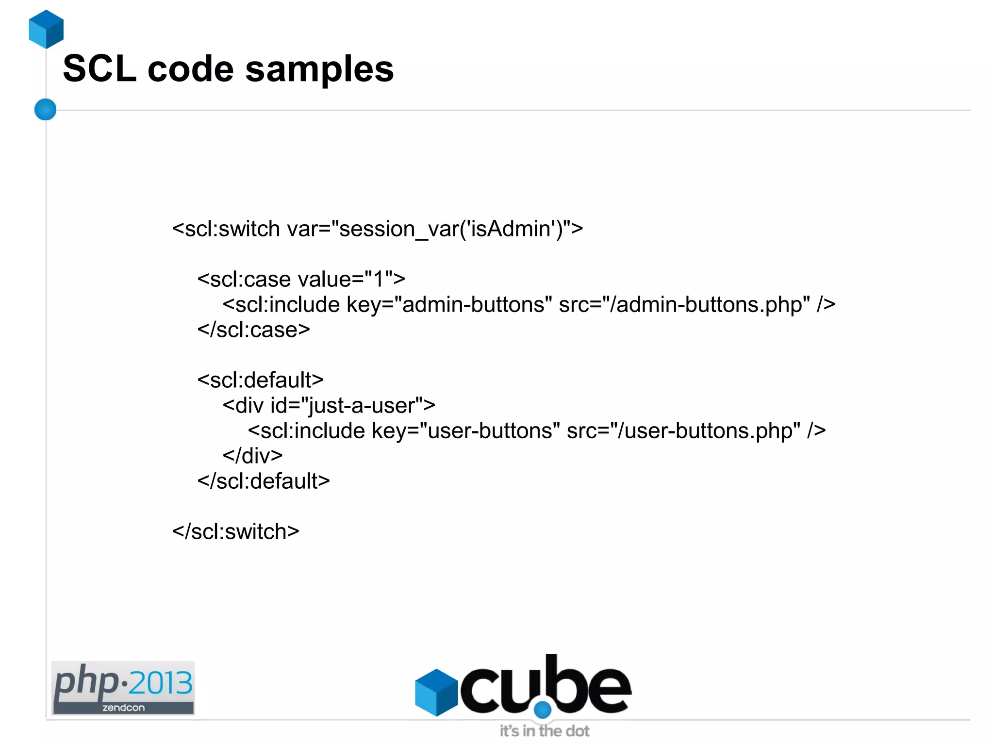 SCL code samples
<scl:switch var="session_var('isAdmin')">
<scl:case value="1">
<scl:include key="admin-buttons" src="/admin-buttons.php" />
</scl:case>
<scl:default>
<div id="just-a-user">
<scl:include key="user-buttons" src="/user-buttons.php" />
</div>
</scl:default>
</scl:switch>
 