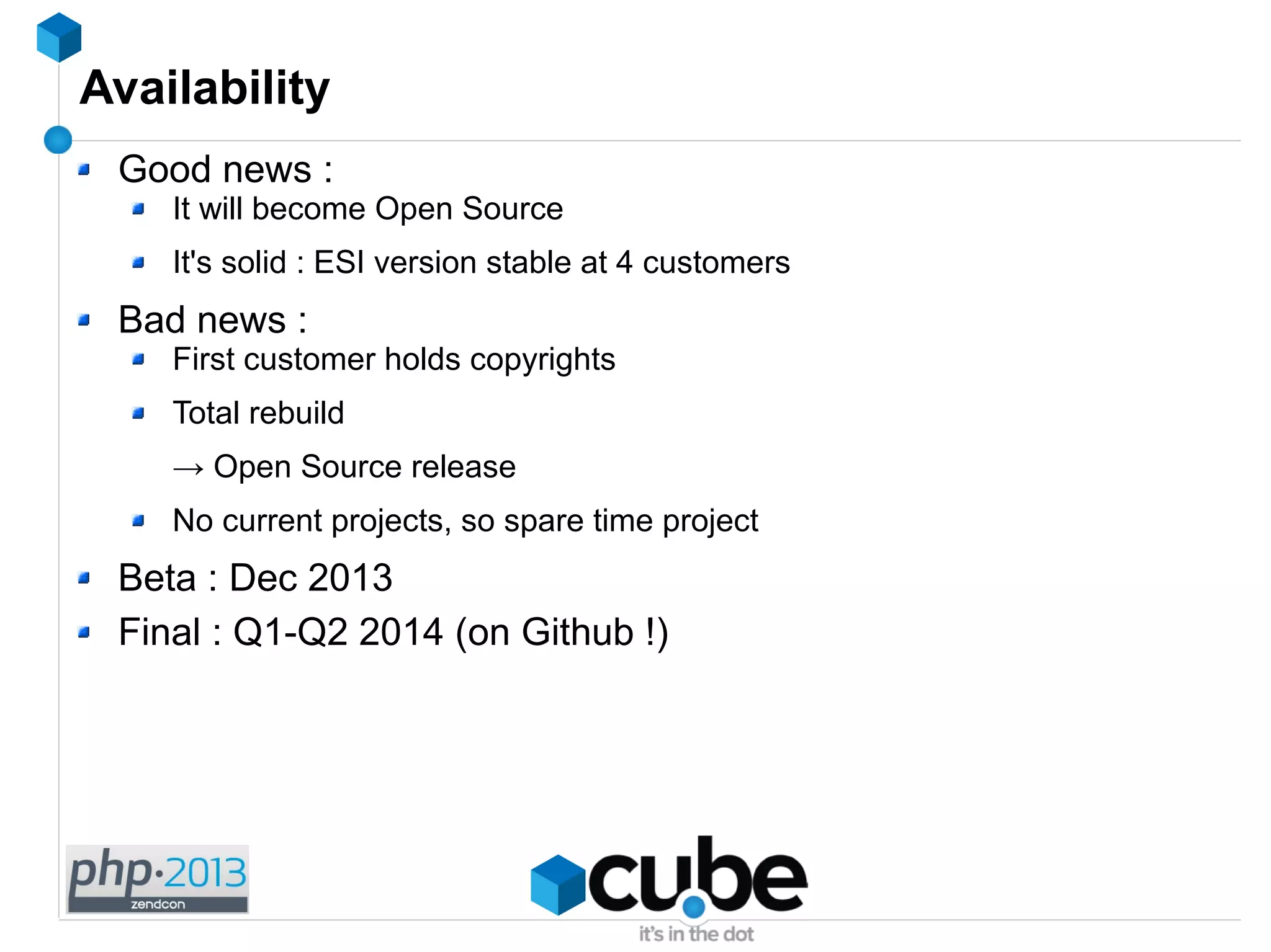Availability
Good news :
It will become Open Source
It's solid : ESI version stable at 4 customers
Bad news :
First customer holds copyrights
Total rebuild
→ Open Source release
No current projects, so spare time project
Beta : Dec 2013
Final : Q1-Q2 2014 (on Github !)
 