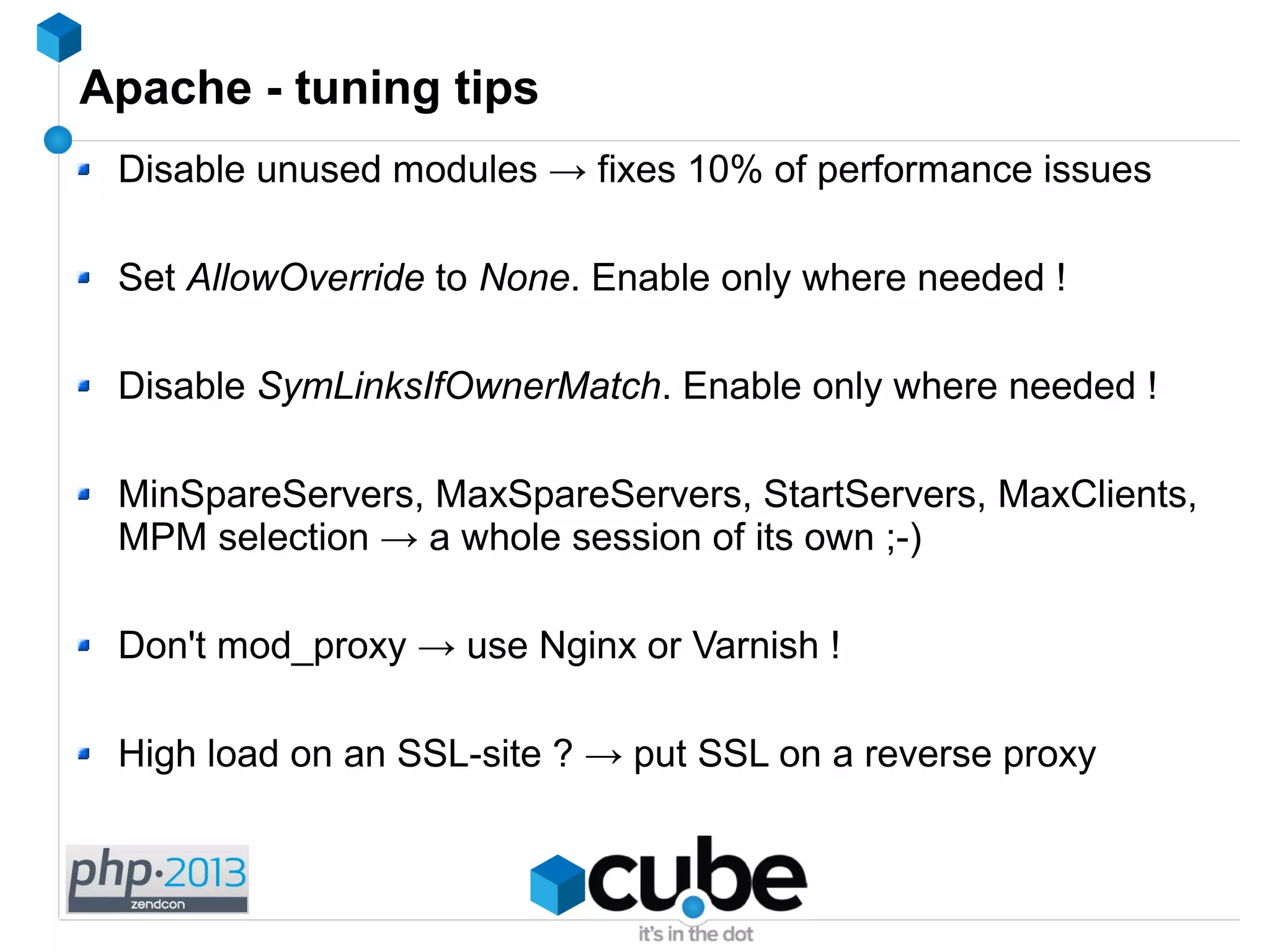 Apache - tuning tips
Disable unused modules → fixes 10% of performance issues
Set AllowOverride to None. Enable only where needed !
Disable SymLinksIfOwnerMatch. Enable only where needed !
MinSpareServers, MaxSpareServers, StartServers, MaxClients,
MPM selection → a whole session of its own ;-)
Don't mod_proxy → use Nginx or Varnish !
High load on an SSL-site ? → put SSL on a reverse proxy
 