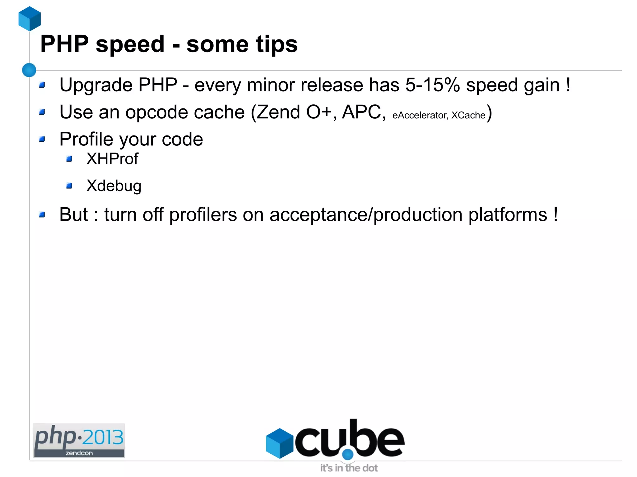 PHP speed - some tips
Upgrade PHP - every minor release has 5-15% speed gain !
Use an opcode cache (Zend O+, APC, eAccelerator, XCache)
Profile your code
XHProf
Xdebug
But : turn off profilers on acceptance/production platforms !
 