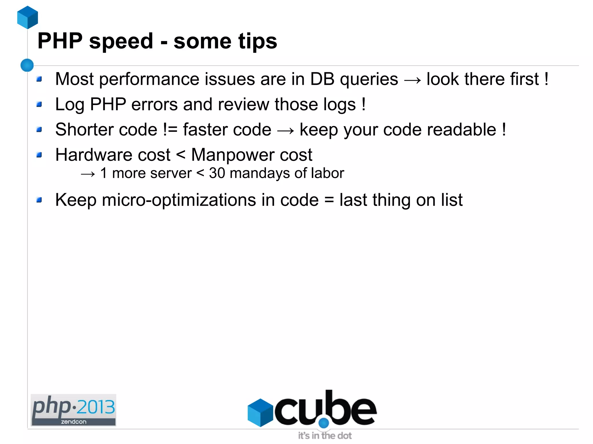 PHP speed - some tips
Most performance issues are in DB queries → look there first !
Log PHP errors and review those logs !
Shorter code != faster code → keep your code readable !
Hardware cost < Manpower cost
→ 1 more server < 30 mandays of labor
Keep micro-optimizations in code = last thing on list
 