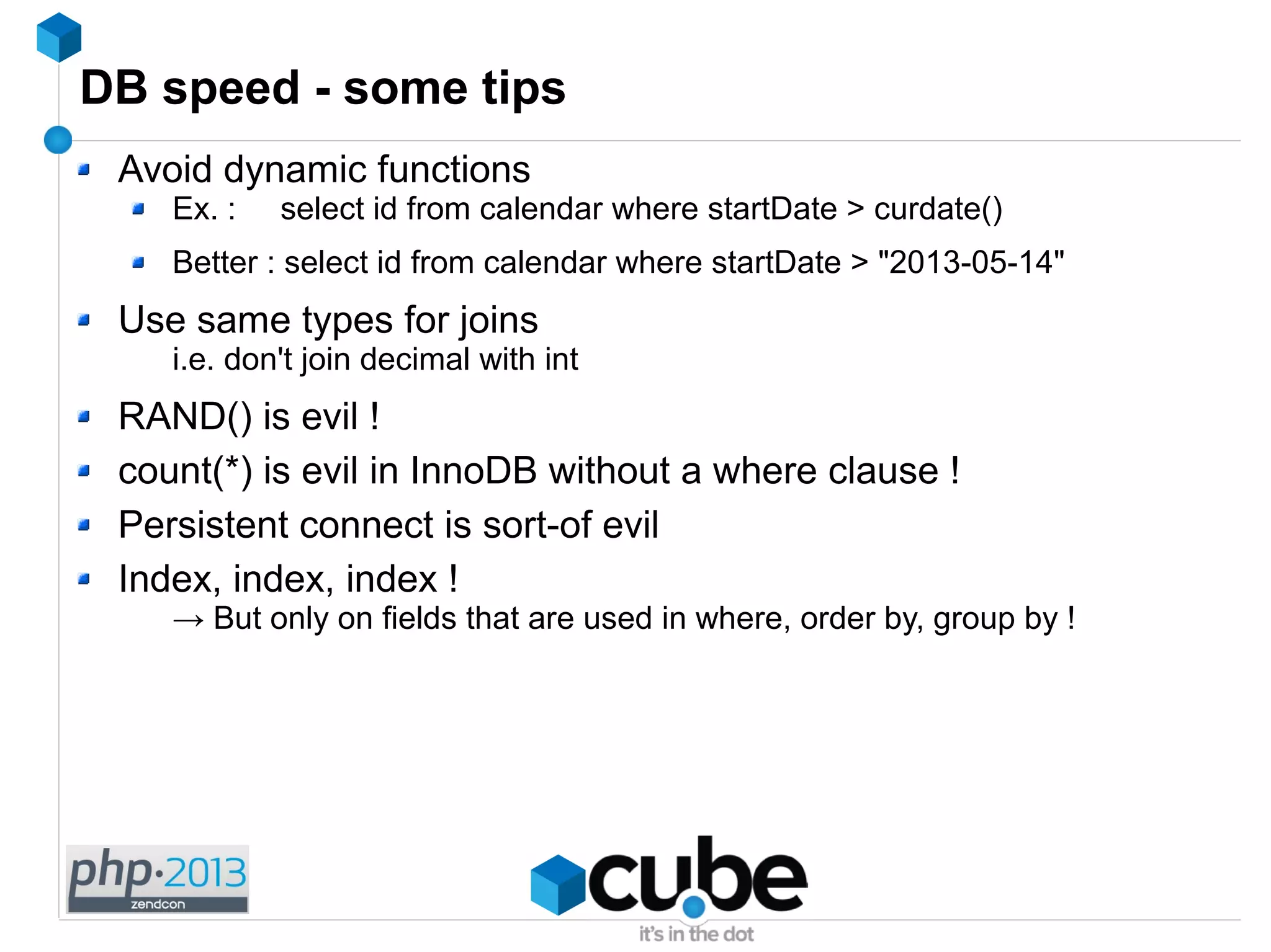 DB speed - some tips
Avoid dynamic functions
Ex. : select id from calendar where startDate > curdate()
Better : select id from calendar where startDate > "2013-05-14"
Use same types for joins
i.e. don't join decimal with int
RAND() is evil !
count(*) is evil in InnoDB without a where clause !
Persistent connect is sort-of evil
Index, index, index !
→ But only on fields that are used in where, order by, group by !
 