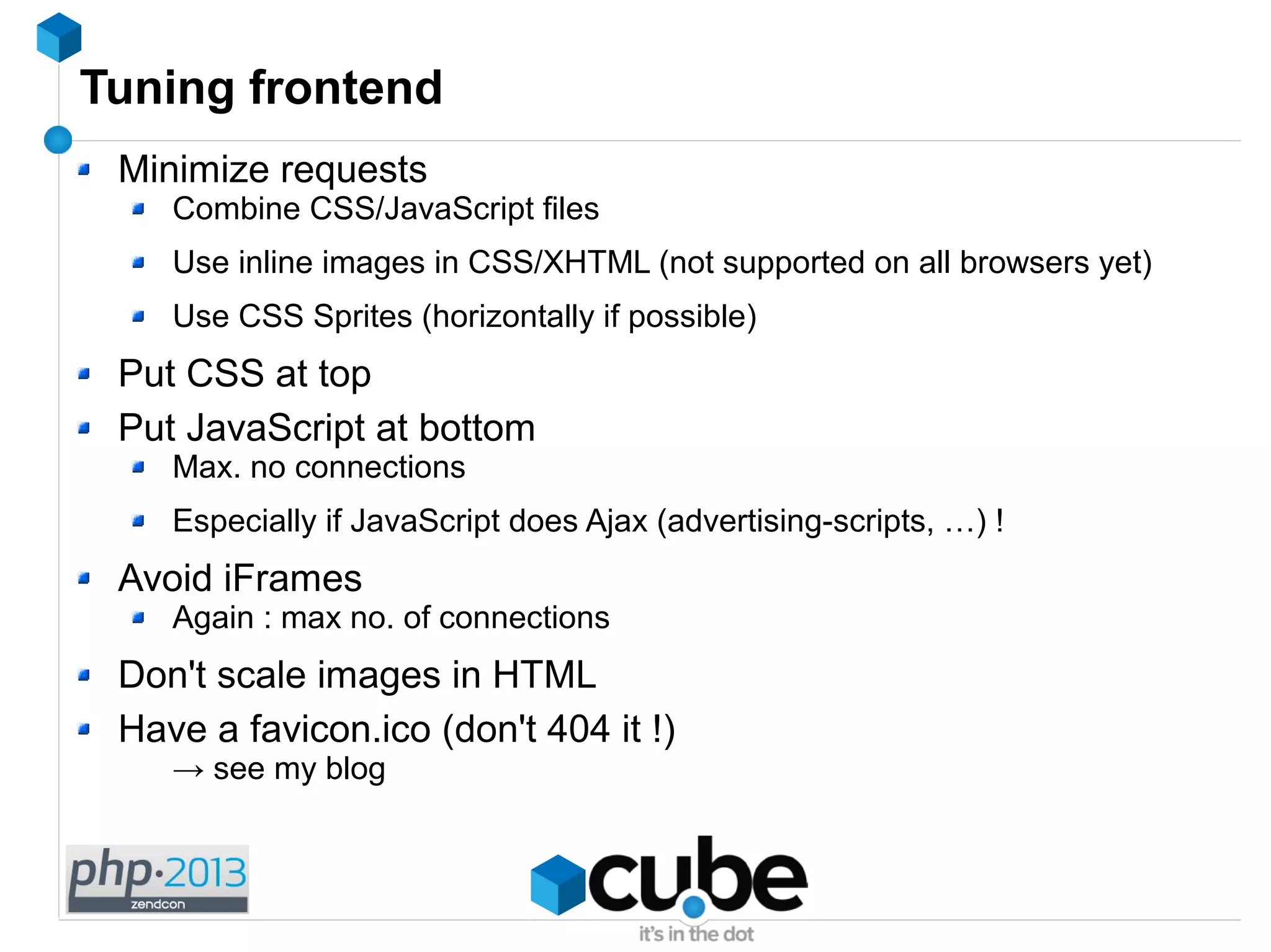 Tuning frontend
Minimize requests
Combine CSS/JavaScript files
Use inline images in CSS/XHTML (not supported on all browsers yet)
Use CSS Sprites (horizontally if possible)
Put CSS at top
Put JavaScript at bottom
Max. no connections
Especially if JavaScript does Ajax (advertising-scripts, …) !
Avoid iFrames
Again : max no. of connections
Don't scale images in HTML
Have a favicon.ico (don't 404 it !)
→ see my blog
 