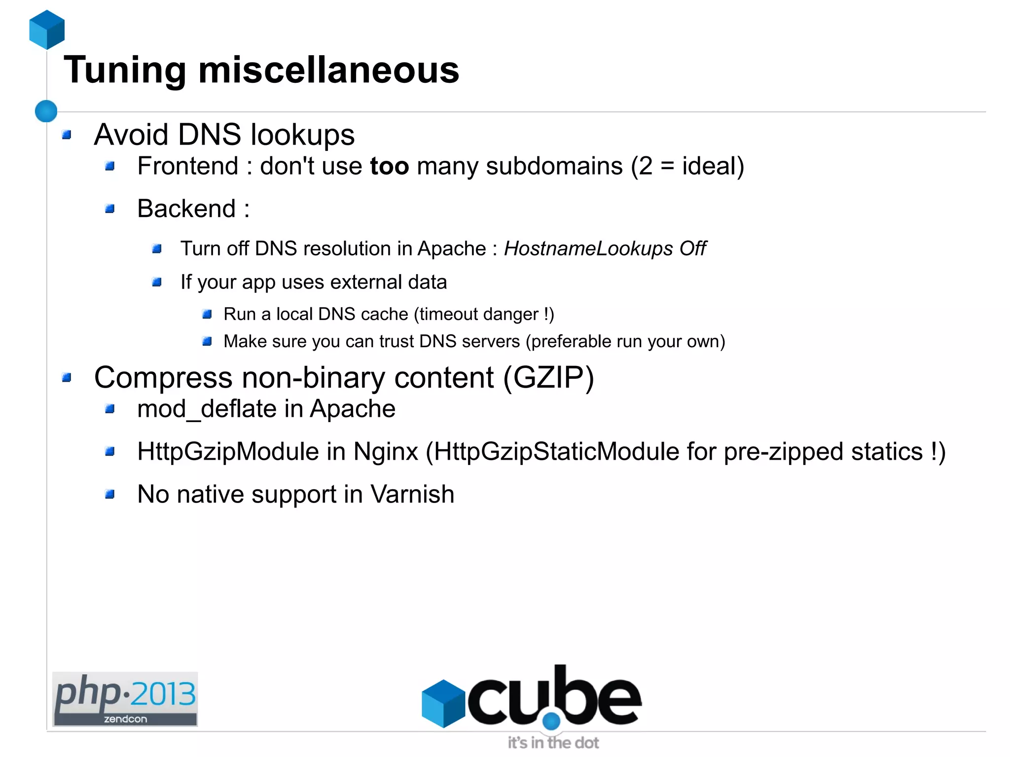 Tuning miscellaneous
Avoid DNS lookups
Frontend : don't use too many subdomains (2 = ideal)
Backend :
Turn off DNS resolution in Apache : HostnameLookups Off
If your app uses external data
Run a local DNS cache (timeout danger !)
Make sure you can trust DNS servers (preferable run your own)
Compress non-binary content (GZIP)
mod_deflate in Apache
HttpGzipModule in Nginx (HttpGzipStaticModule for pre-zipped statics !)
No native support in Varnish
 
