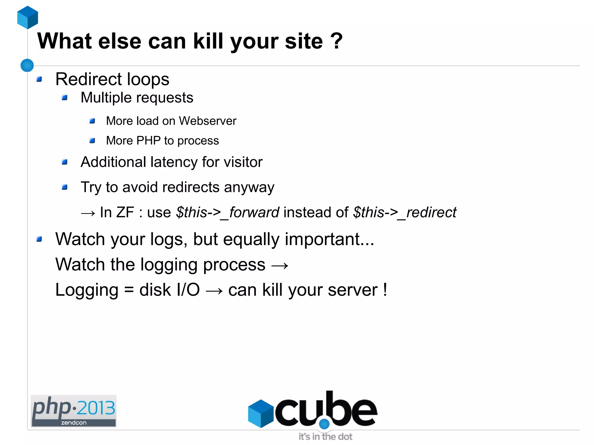 What else can kill your site ?
Redirect loops
Multiple requests
More load on Webserver
More PHP to process
Additional latency for visitor
Try to avoid redirects anyway
→ In ZF : use $this->_forward instead of $this->_redirect
Watch your logs, but equally important...
Watch the logging process →
Logging = disk I/O → can kill your server !
 