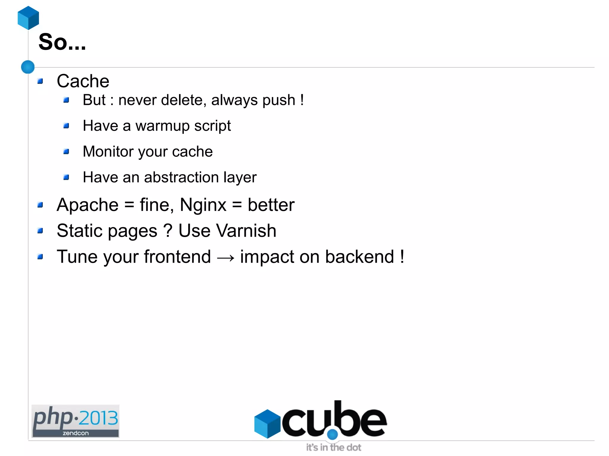So...
Cache
But : never delete, always push !
Have a warmup script
Monitor your cache
Have an abstraction layer
Apache = fine, Nginx = better
Static pages ? Use Varnish
Tune your frontend → impact on backend !
 