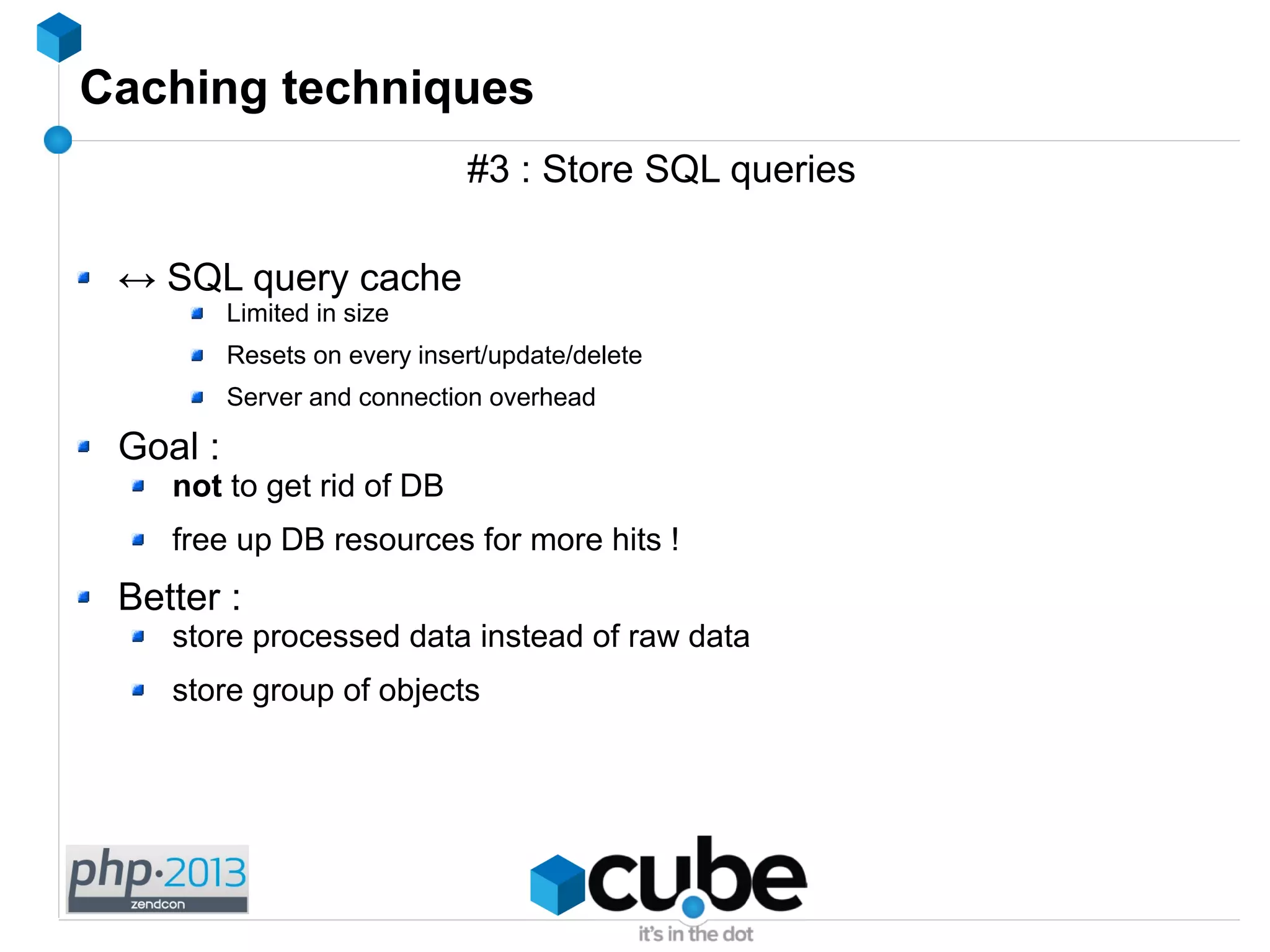 Caching techniques
#3 : Store SQL queries
↔ SQL query cache
Limited in size
Resets on every insert/update/delete
Server and connection overhead
Goal :
not to get rid of DB
free up DB resources for more hits !
Better :
store processed data instead of raw data
store group of objects
 