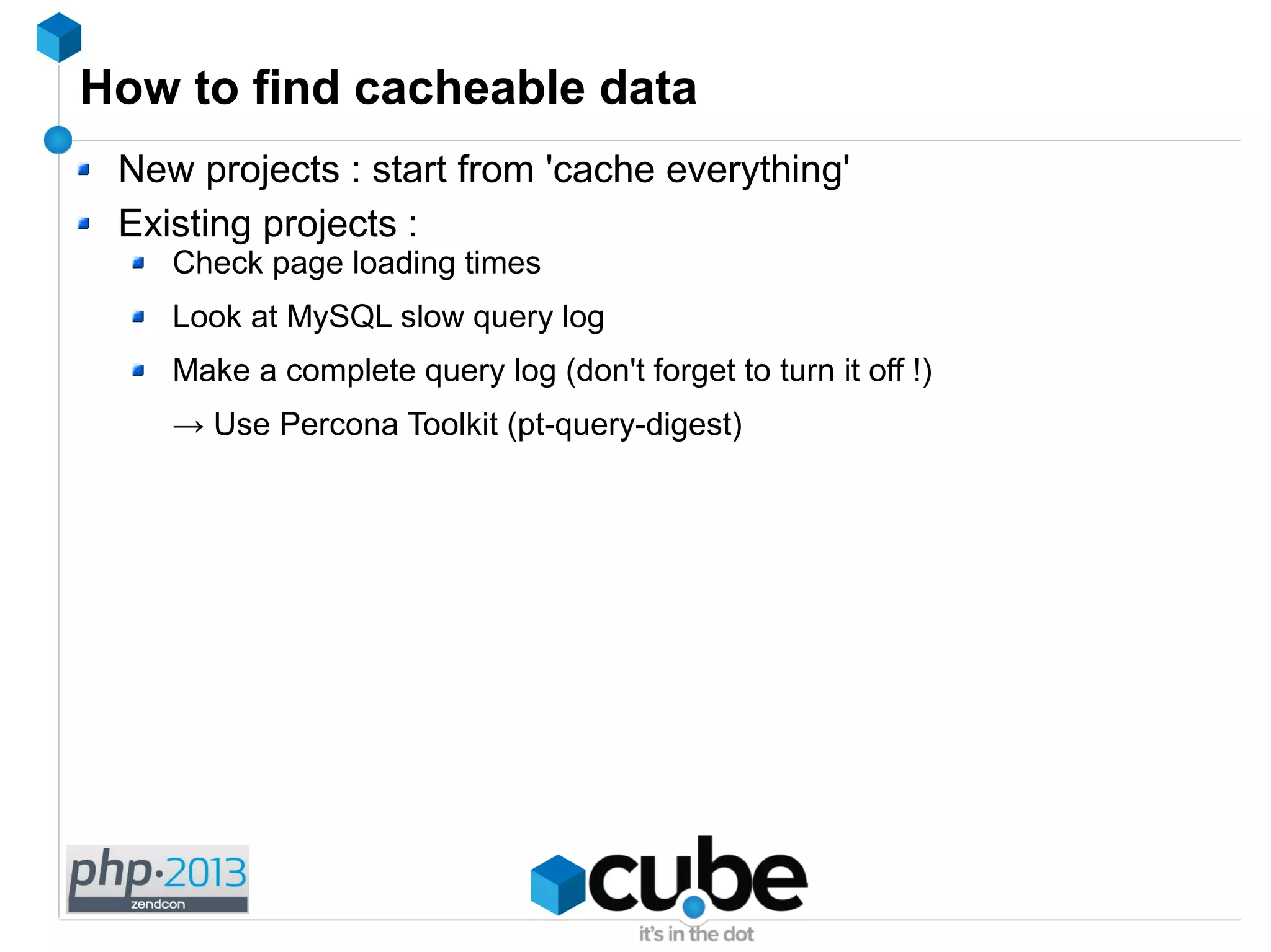 How to find cacheable data
New projects : start from 'cache everything'
Existing projects :
Check page loading times
Look at MySQL slow query log
Make a complete query log (don't forget to turn it off !)
→ Use Percona Toolkit (pt-query-digest)
 