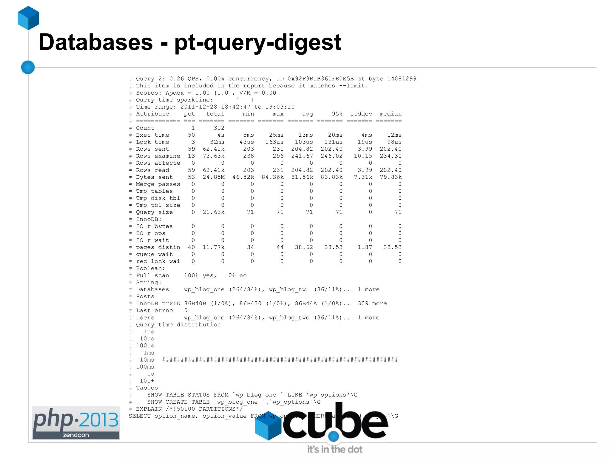 Databases - pt-query-digest
# Query 2: 0.26 QPS, 0.00x concurrency, ID 0x92F3B1B361FB0E5B at byte 14081299
# This item is included in the report because it matches --limit.
# Scores: Apdex = 1.00 [1.0], V/M = 0.00
# Query_time sparkline: | _^ |
# Time range: 2011-12-28 18:42:47 to 19:03:10
# Attribute pct total min max avg 95% stddev median
# ============ === ======= ======= ======= ======= ======= ======= =======
# Count 1 312
# Exec time 50 4s 5ms 25ms 13ms 20ms 4ms 12ms
# Lock time 3 32ms 43us 163us 103us 131us 19us 98us
# Rows sent 59 62.41k 203 231 204.82 202.40 3.99 202.40
# Rows examine 13 73.63k 238 296 241.67 246.02 10.15 234.30
# Rows affecte 0 0 0 0 0 0 0 0
# Rows read 59 62.41k 203 231 204.82 202.40 3.99 202.40
# Bytes sent 53 24.85M 46.52k 84.36k 81.56k 83.83k 7.31k 79.83k
# Merge passes 0 0 0 0 0 0 0 0
# Tmp tables 0 0 0 0 0 0 0 0
# Tmp disk tbl 0 0 0 0 0 0 0 0
# Tmp tbl size 0 0 0 0 0 0 0 0
# Query size 0 21.63k 71 71 71 71 0 71
# InnoDB:
# IO r bytes 0 0 0 0 0 0 0 0
# IO r ops 0 0 0 0 0 0 0 0
# IO r wait 0 0 0 0 0 0 0 0
# pages distin 40 11.77k 34 44 38.62 38.53 1.87 38.53
# queue wait 0 0 0 0 0 0 0 0
# rec lock wai 0 0 0 0 0 0 0 0
# Boolean:
# Full scan 100% yes, 0% no
# String:
# Databases wp_blog_one (264/84%), wp_blog_tw… (36/11%)... 1 more
# Hosts
# InnoDB trxID 86B40B (1/0%), 86B430 (1/0%), 86B44A (1/0%)... 309 more
# Last errno 0
# Users wp_blog_one (264/84%), wp_blog_two (36/11%)... 1 more
# Query_time distribution
# 1us
# 10us
# 100us
# 1ms
# 10ms ################################################################
# 100ms
# 1s
# 10s+
# Tables
# SHOW TABLE STATUS FROM `wp_blog_one ` LIKE 'wp_options'G
# SHOW CREATE TABLE `wp_blog_one `.`wp_options`G
# EXPLAIN /*!50100 PARTITIONS*/
SELECT option_name, option_value FROM wp_options WHERE autoload = 'yes'G
 