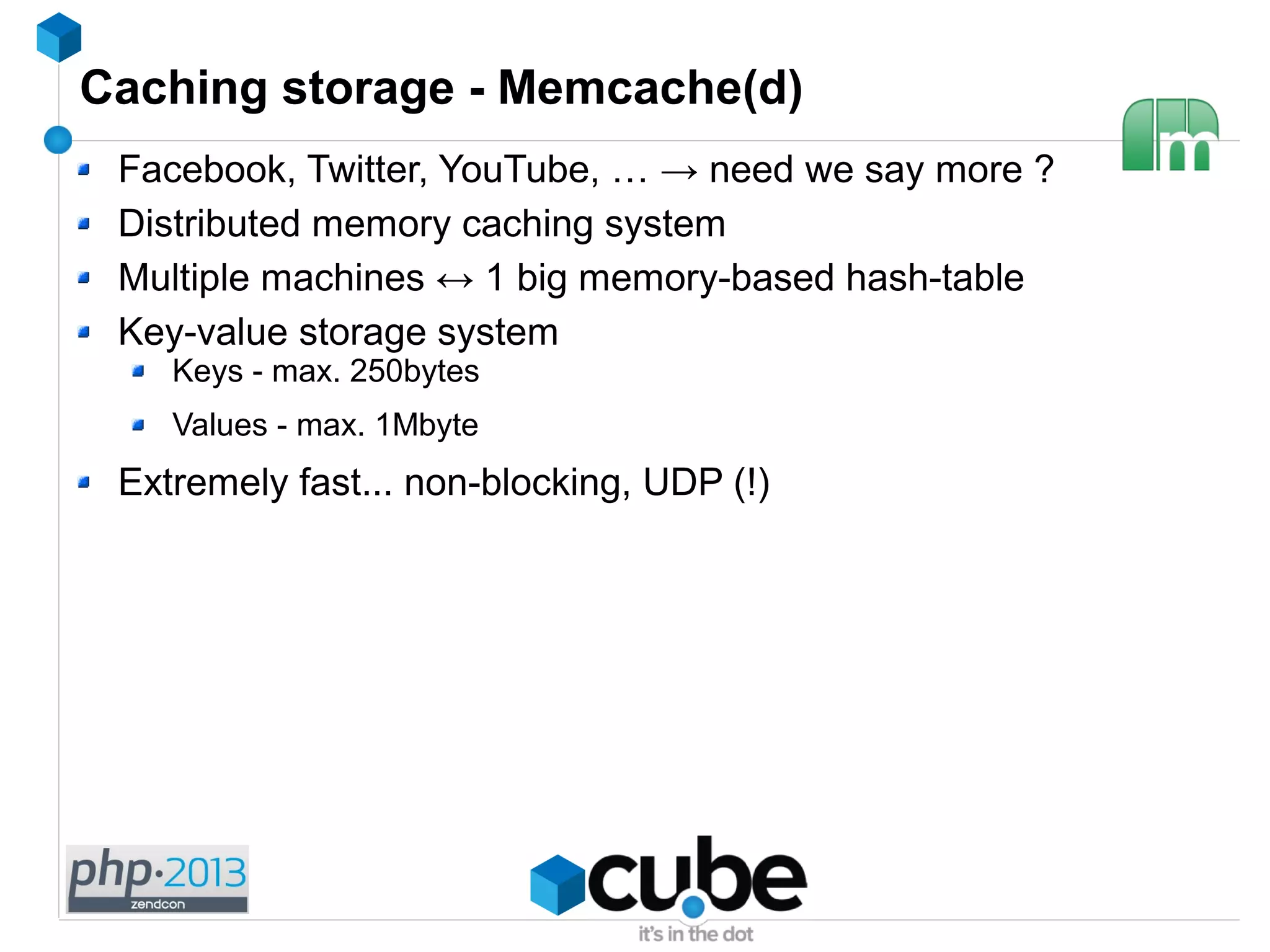 Caching storage - Memcache(d)
Facebook, Twitter, YouTube, … → need we say more ?
Distributed memory caching system
Multiple machines ↔ 1 big memory-based hash-table
Key-value storage system
Keys - max. 250bytes
Values - max. 1Mbyte
Extremely fast... non-blocking, UDP (!)
 