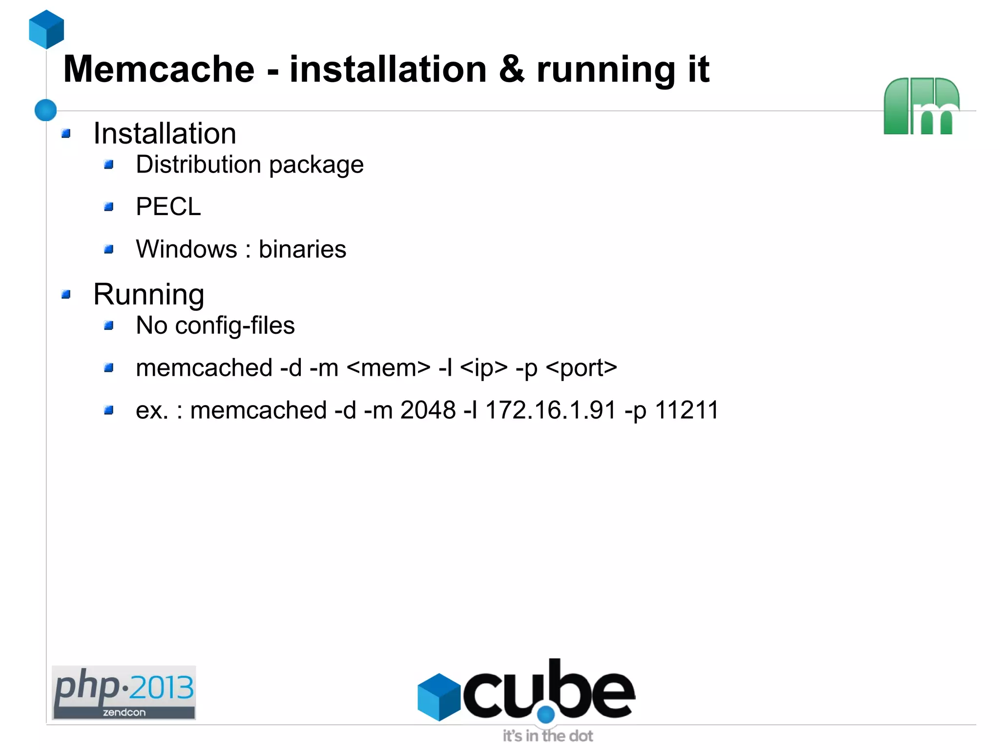 Memcache - installation & running it
Installation
Distribution package
PECL
Windows : binaries
Running
No config-files
memcached -d -m <mem> -l <ip> -p <port>
ex. : memcached -d -m 2048 -l 172.16.1.91 -p 11211
 