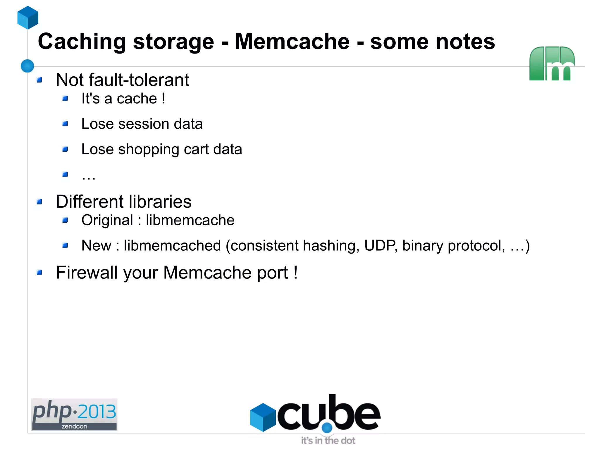 Caching storage - Memcache - some notes
Not fault-tolerant
It's a cache !
Lose session data
Lose shopping cart data
…
Different libraries
Original : libmemcache
New : libmemcached (consistent hashing, UDP, binary protocol, …)
Firewall your Memcache port !
 