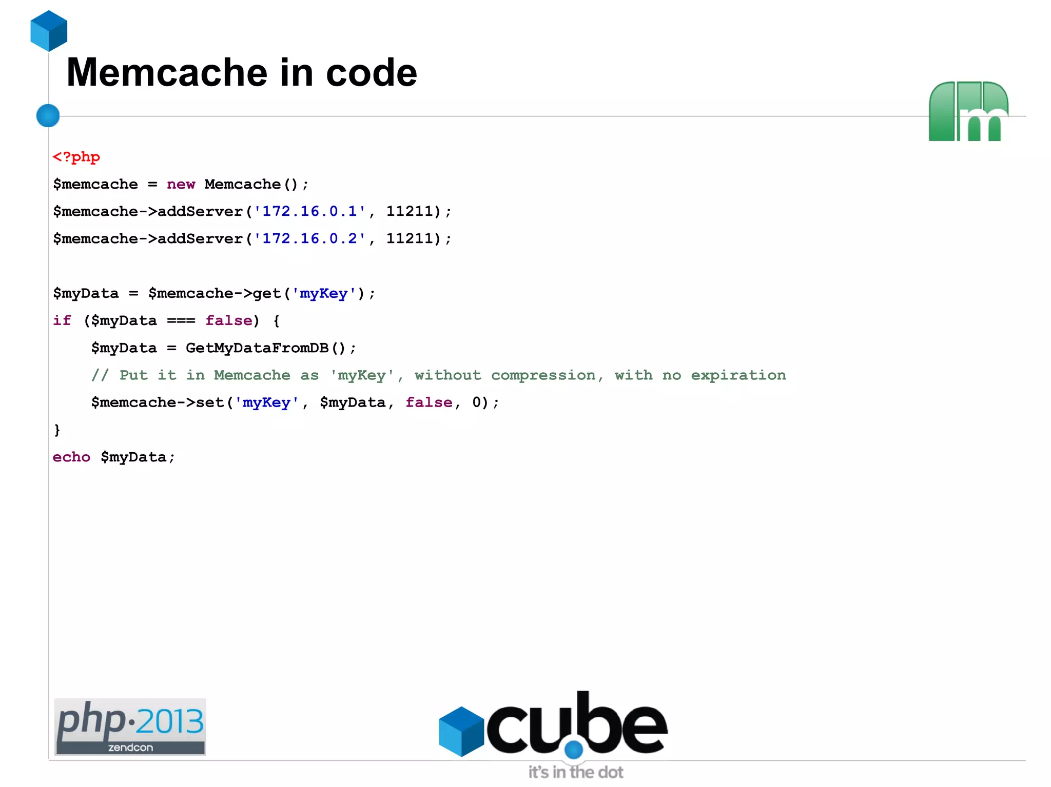 Memcache in code
<?php
$memcache = new Memcache();
$memcache->addServer('172.16.0.1', 11211);
$memcache->addServer('172.16.0.2', 11211);
$myData = $memcache->get('myKey');
if ($myData === false) {
$myData = GetMyDataFromDB();
// Put it in Memcache as 'myKey', without compression, with no expiration
$memcache->set('myKey', $myData, false, 0);
}
echo $myData;
 