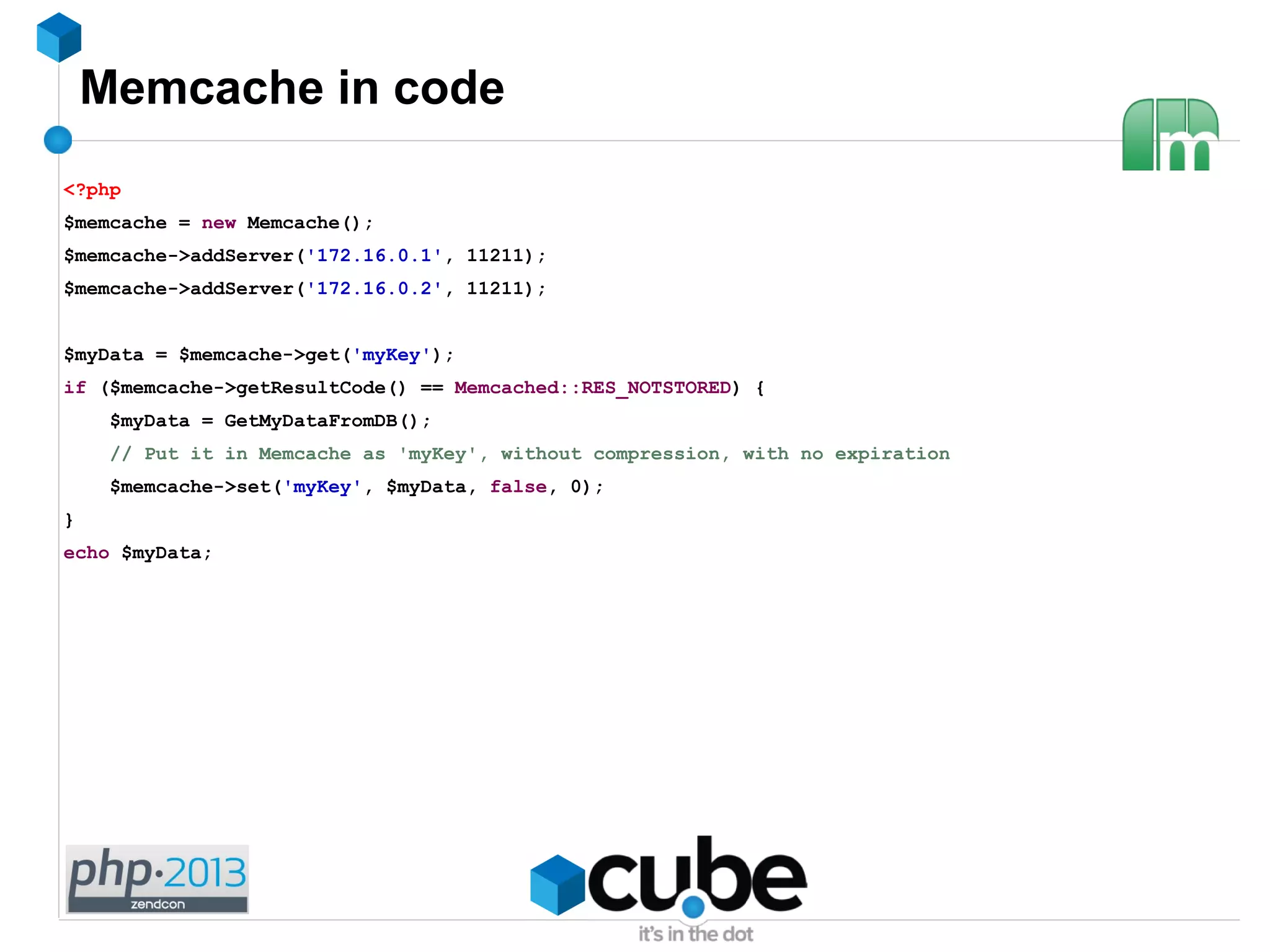 Memcache in code
<?php
$memcache = new Memcache();
$memcache->addServer('172.16.0.1', 11211);
$memcache->addServer('172.16.0.2', 11211);
$myData = $memcache->get('myKey');
if ($memcache->getResultCode() == Memcached::RES_NOTSTORED) {
$myData = GetMyDataFromDB();
// Put it in Memcache as 'myKey', without compression, with no expiration
$memcache->set('myKey', $myData, false, 0);
}
echo $myData;
 
