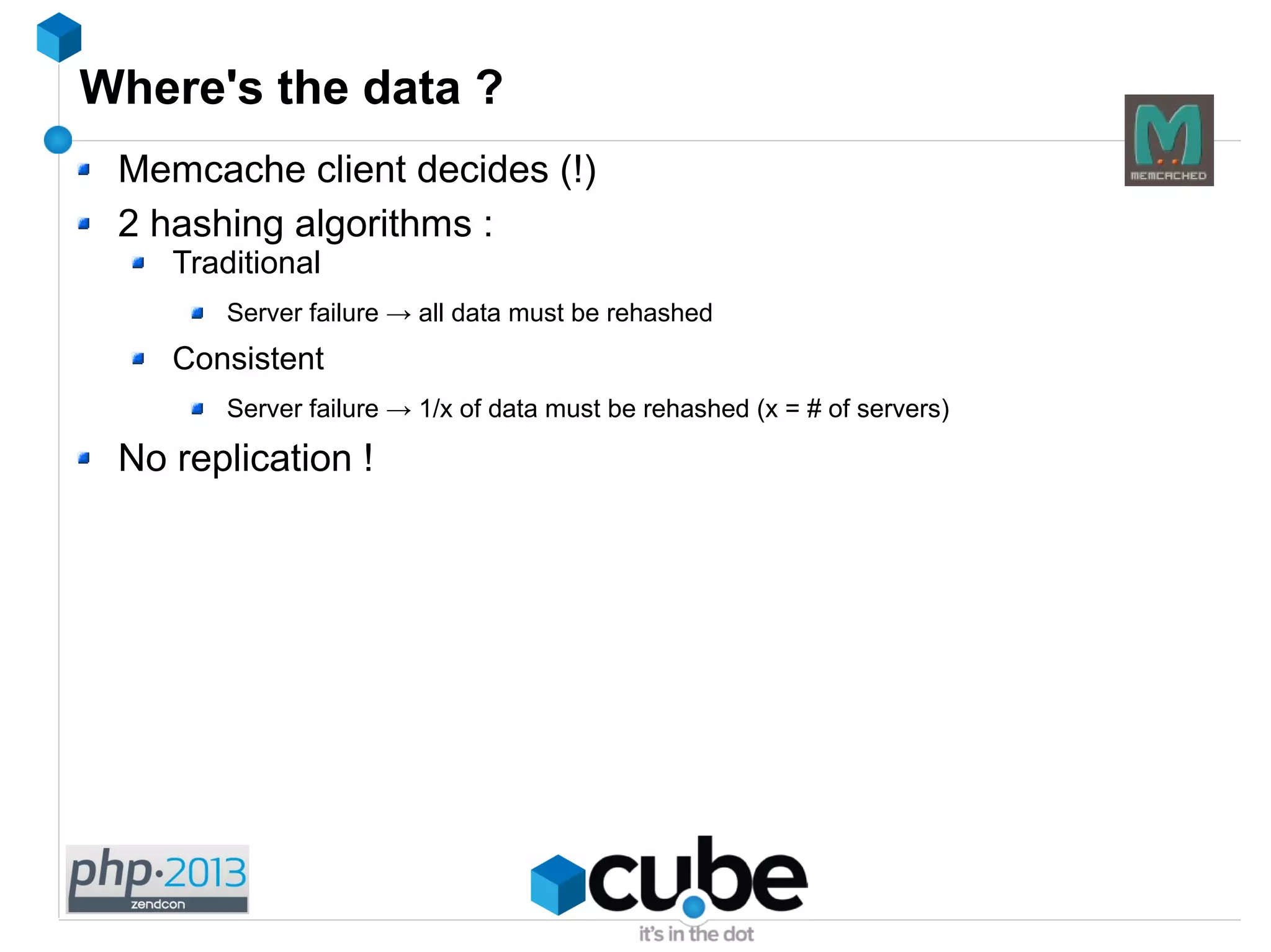 Where's the data ?
Memcache client decides (!)
2 hashing algorithms :
Traditional
Server failure → all data must be rehashed
Consistent
Server failure → 1/x of data must be rehashed (x = # of servers)
No replication !
 