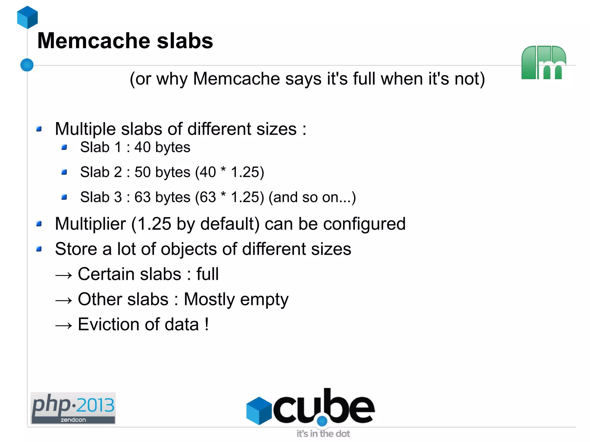 Memcache slabs
(or why Memcache says it's full when it's not)
Multiple slabs of different sizes :
Slab 1 : 40 bytes
Slab 2 : 50 bytes (40 * 1.25)
Slab 3 : 63 bytes (63 * 1.25) (and so on...)
Multiplier (1.25 by default) can be configured
Store a lot of objects of different sizes
→ Certain slabs : full
→ Other slabs : Mostly empty
→ Eviction of data !
 
