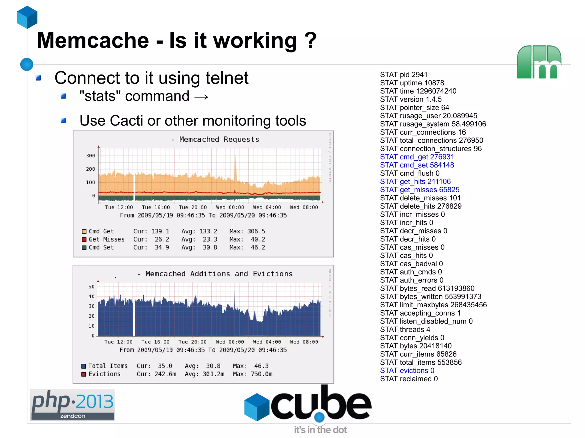 Memcache - Is it working ?
Connect to it using telnet
"stats" command →
Use Cacti or other monitoring tools
STAT pid 2941
STAT uptime 10878
STAT time 1296074240
STAT version 1.4.5
STAT pointer_size 64
STAT rusage_user 20.089945
STAT rusage_system 58.499106
STAT curr_connections 16
STAT total_connections 276950
STAT connection_structures 96
STAT cmd_get 276931
STAT cmd_set 584148
STAT cmd_flush 0
STAT get_hits 211106
STAT get_misses 65825
STAT delete_misses 101
STAT delete_hits 276829
STAT incr_misses 0
STAT incr_hits 0
STAT decr_misses 0
STAT decr_hits 0
STAT cas_misses 0
STAT cas_hits 0
STAT cas_badval 0
STAT auth_cmds 0
STAT auth_errors 0
STAT bytes_read 613193860
STAT bytes_written 553991373
STAT limit_maxbytes 268435456
STAT accepting_conns 1
STAT listen_disabled_num 0
STAT threads 4
STAT conn_yields 0
STAT bytes 20418140
STAT curr_items 65826
STAT total_items 553856
STAT evictions 0
STAT reclaimed 0
 