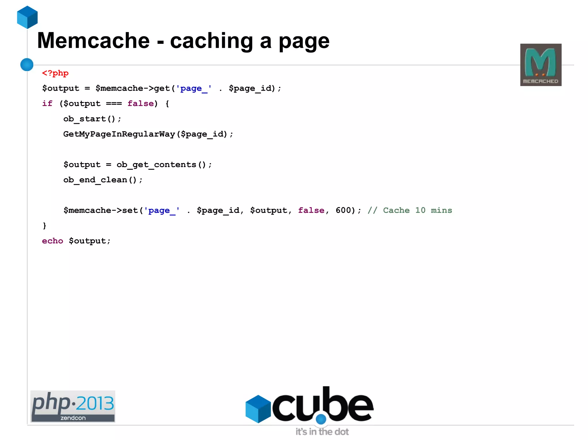 Memcache - caching a page
<?php
$output = $memcache->get('page_' . $page_id);
if ($output === false) {
ob_start();
GetMyPageInRegularWay($page_id);
$output = ob_get_contents();
ob_end_clean();
$memcache->set('page_' . $page_id, $output, false, 600); // Cache 10 mins
}
echo $output;
 