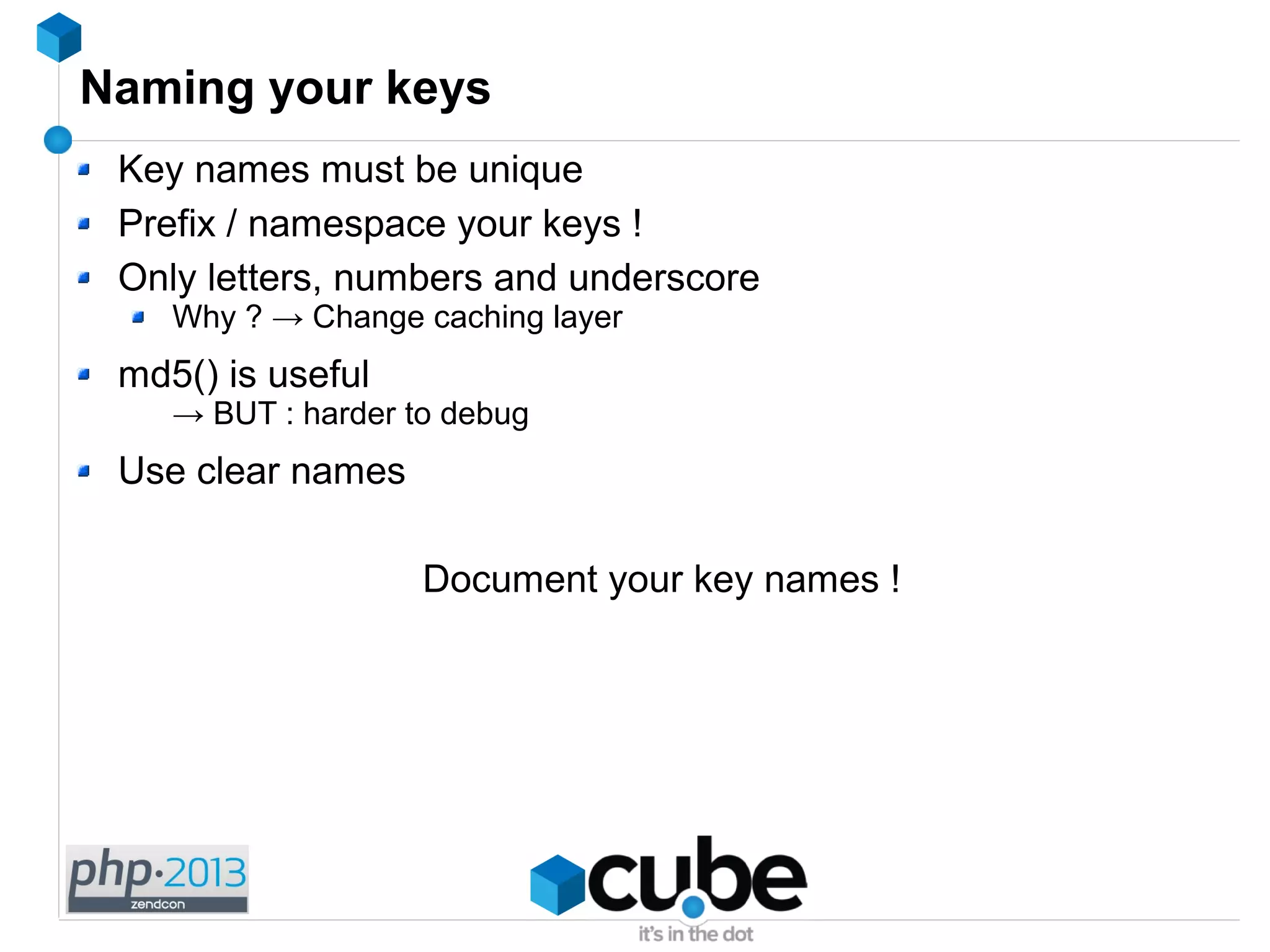 Naming your keys
Key names must be unique
Prefix / namespace your keys !
Only letters, numbers and underscore
Why ? → Change caching layer
md5() is useful
→ BUT : harder to debug
Use clear names
Document your key names !
 