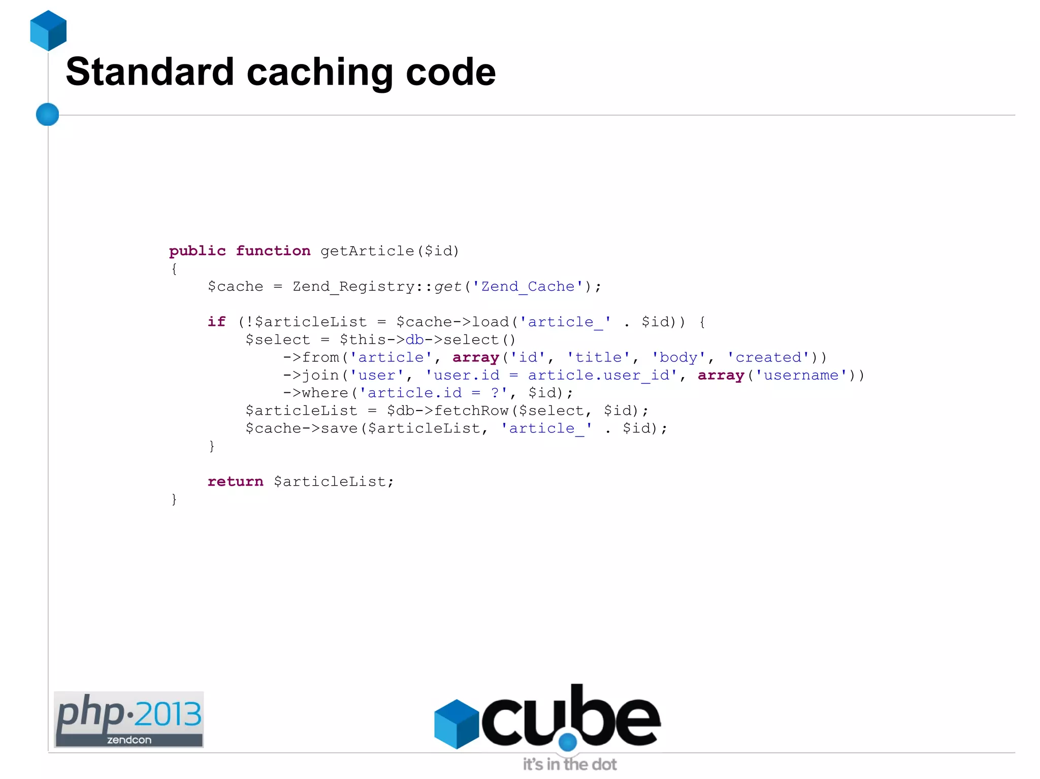 Standard caching code
public function getArticle($id)
{
$cache = Zend_Registry::get('Zend_Cache');
if (!$articleList = $cache->load('article_' . $id)) {
$select = $this->db->select()
->from('article', array('id', 'title', 'body', 'created'))
->join('user', 'user.id = article.user_id', array('username'))
->where('article.id = ?', $id);
$articleList = $db->fetchRow($select, $id);
$cache->save($articleList, 'article_' . $id);
}
return $articleList;
}
 