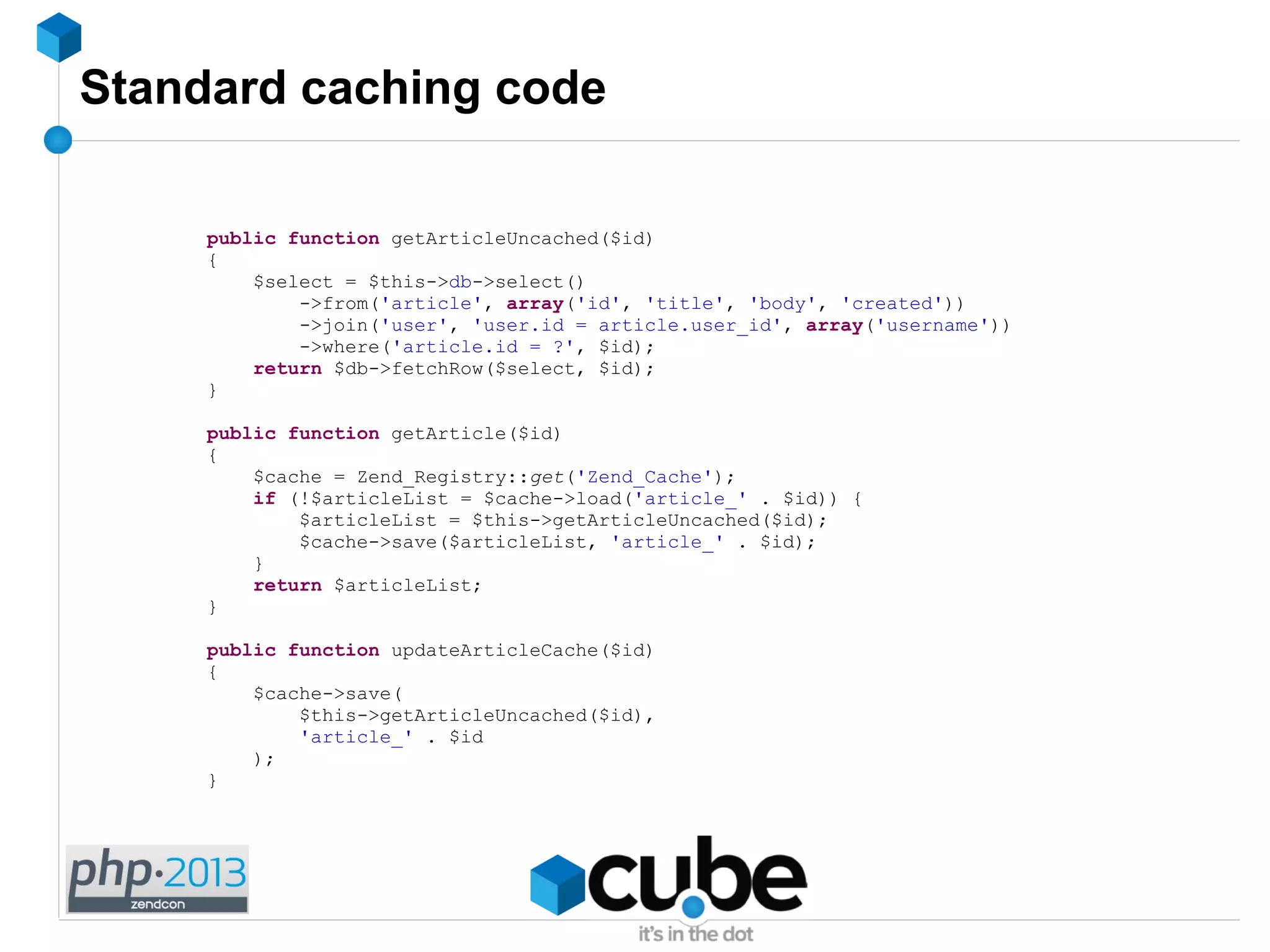 Standard caching code
public function getArticleUncached($id)
{
$select = $this->db->select()
->from('article', array('id', 'title', 'body', 'created'))
->join('user', 'user.id = article.user_id', array('username'))
->where('article.id = ?', $id);
return $db->fetchRow($select, $id);
}
public function getArticle($id)
{
$cache = Zend_Registry::get('Zend_Cache');
if (!$articleList = $cache->load('article_' . $id)) {
$articleList = $this->getArticleUncached($id);
$cache->save($articleList, 'article_' . $id);
}
return $articleList;
}
public function updateArticleCache($id)
{
$cache->save(
$this->getArticleUncached($id),
'article_' . $id
);
}
 