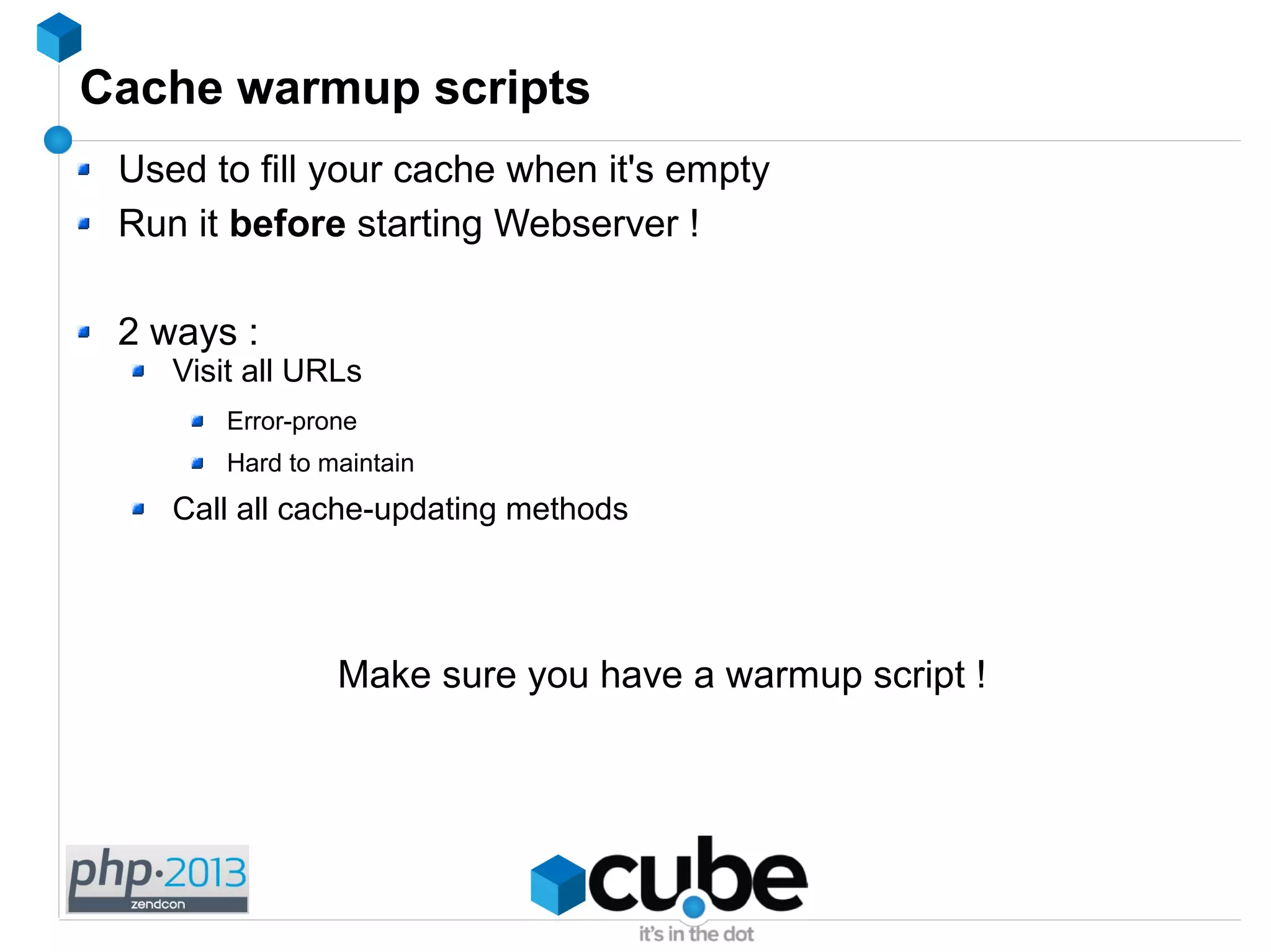 Cache warmup scripts
Used to fill your cache when it's empty
Run it before starting Webserver !
2 ways :
Visit all URLs
Error-prone
Hard to maintain
Call all cache-updating methods
Make sure you have a warmup script !
 