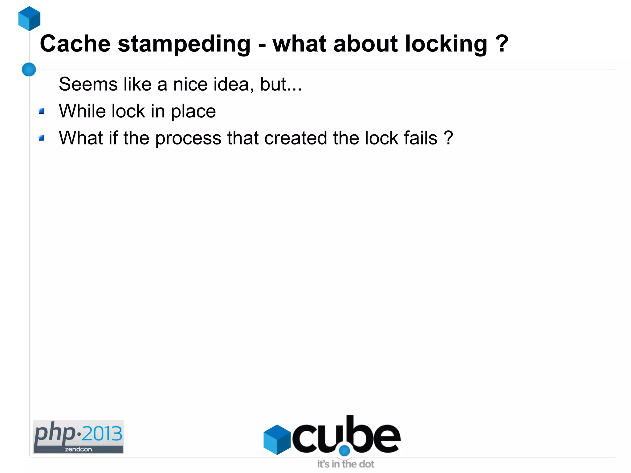Cache stampeding - what about locking ?
Seems like a nice idea, but...
While lock in place
What if the process that created the lock fails ?
 