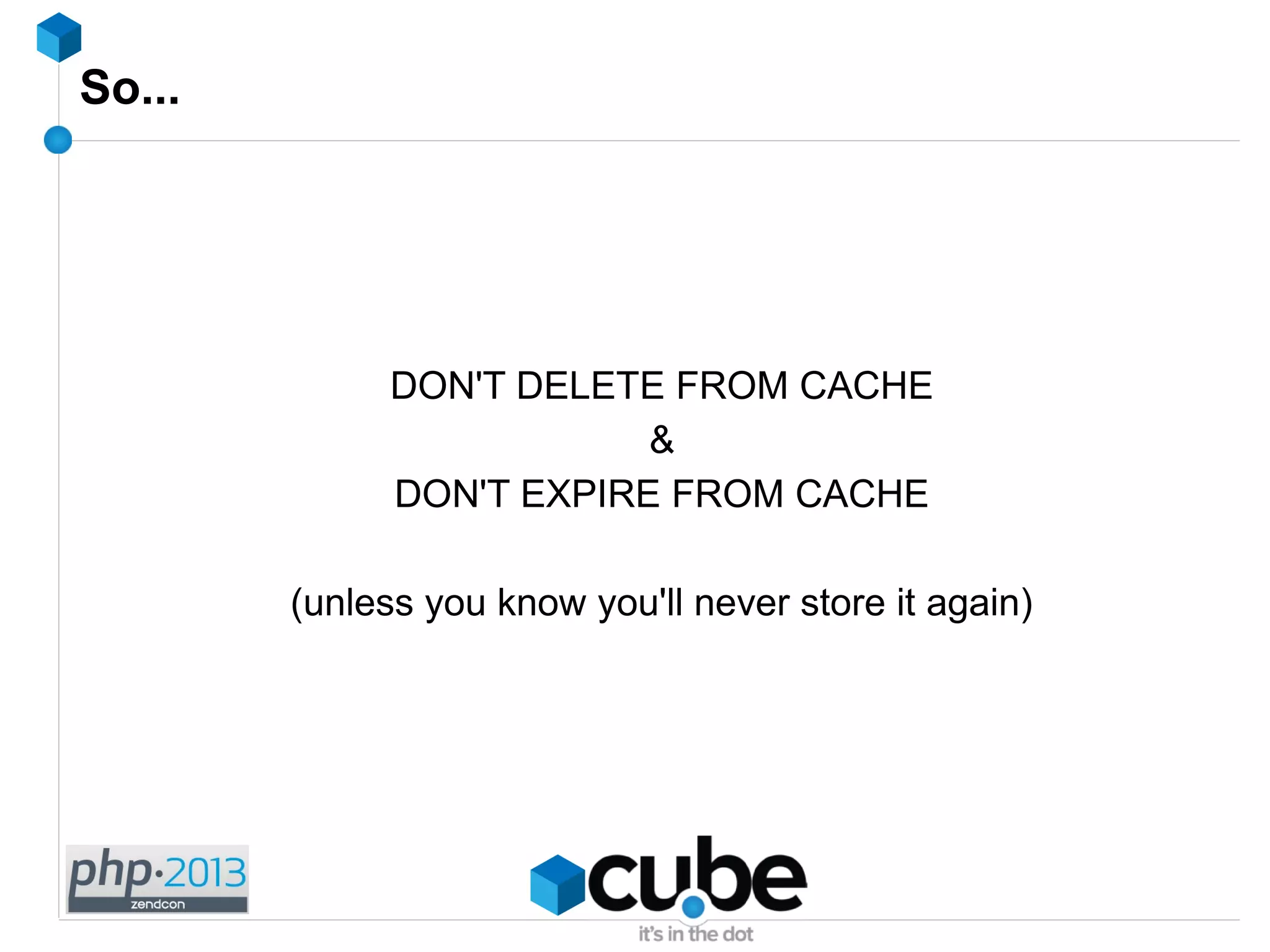 So...
DON'T DELETE FROM CACHE
&
DON'T EXPIRE FROM CACHE
(unless you know you'll never store it again)
 