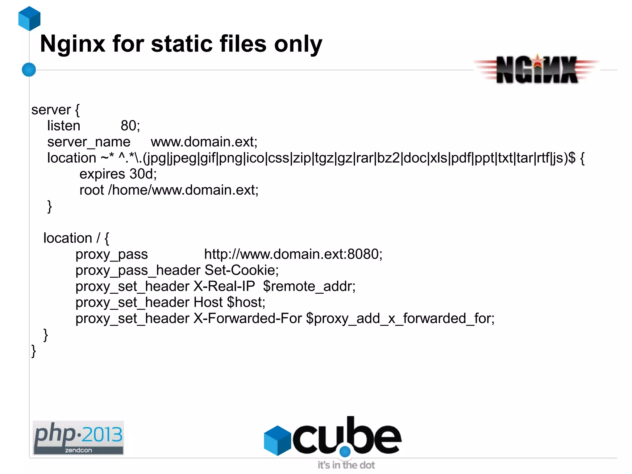 Nginx for static files only
server {
listen 80;
server_name www.domain.ext;
location ~* ^.*.(jpg|jpeg|gif|png|ico|css|zip|tgz|gz|rar|bz2|doc|xls|pdf|ppt|txt|tar|rtf|js)$ {
expires 30d;
root /home/www.domain.ext;
}
location / {
proxy_pass http://www.domain.ext:8080;
proxy_pass_header Set-Cookie;
proxy_set_header X-Real-IP $remote_addr;
proxy_set_header Host $host;
proxy_set_header X-Forwarded-For $proxy_add_x_forwarded_for;
}
}
 