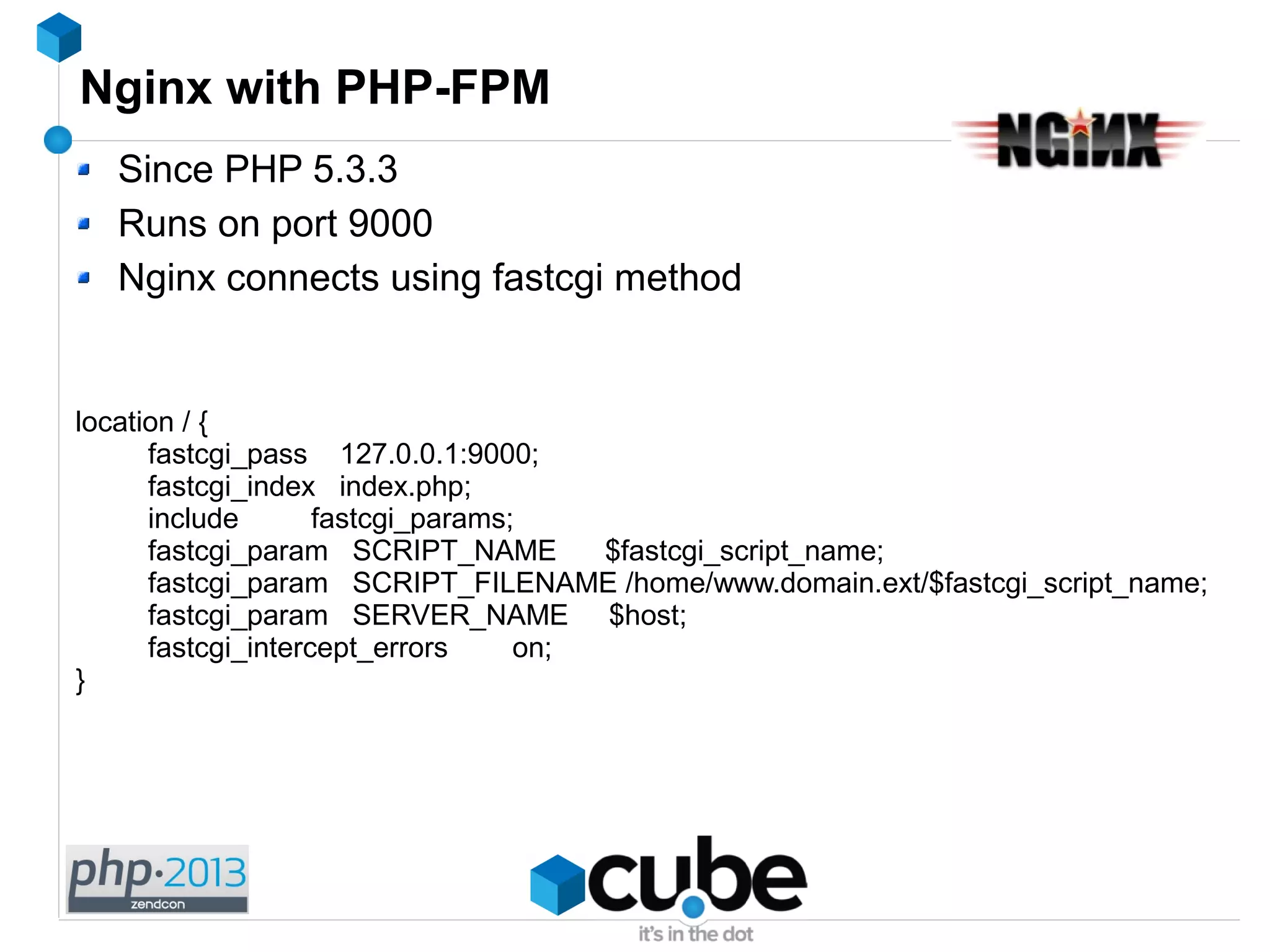 Nginx with PHP-FPM
Since PHP 5.3.3
Runs on port 9000
Nginx connects using fastcgi method
location / {
fastcgi_pass 127.0.0.1:9000;
fastcgi_index index.php;
include fastcgi_params;
fastcgi_param SCRIPT_NAME $fastcgi_script_name;
fastcgi_param SCRIPT_FILENAME /home/www.domain.ext/$fastcgi_script_name;
fastcgi_param SERVER_NAME $host;
fastcgi_intercept_errors on;
}
 