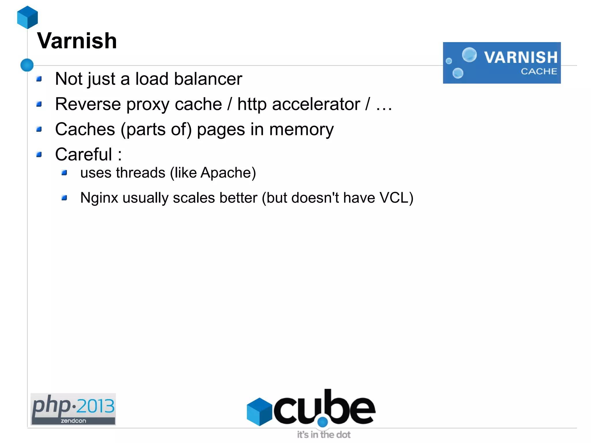 Varnish
Not just a load balancer
Reverse proxy cache / http accelerator / …
Caches (parts of) pages in memory
Careful :
uses threads (like Apache)
Nginx usually scales better (but doesn't have VCL)
 