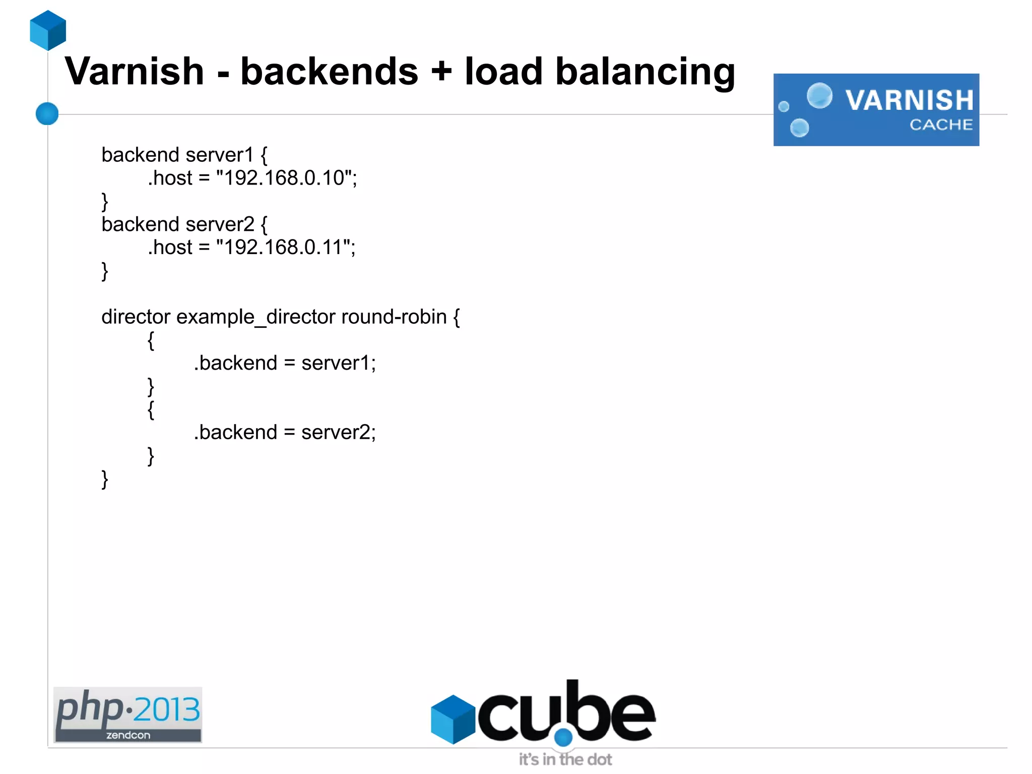 Varnish - backends + load balancing
backend server1 {
.host = "192.168.0.10";
}
backend server2 {
.host = "192.168.0.11";
}
director example_director round-robin {
{
.backend = server1;
}
{
.backend = server2;
}
}
 