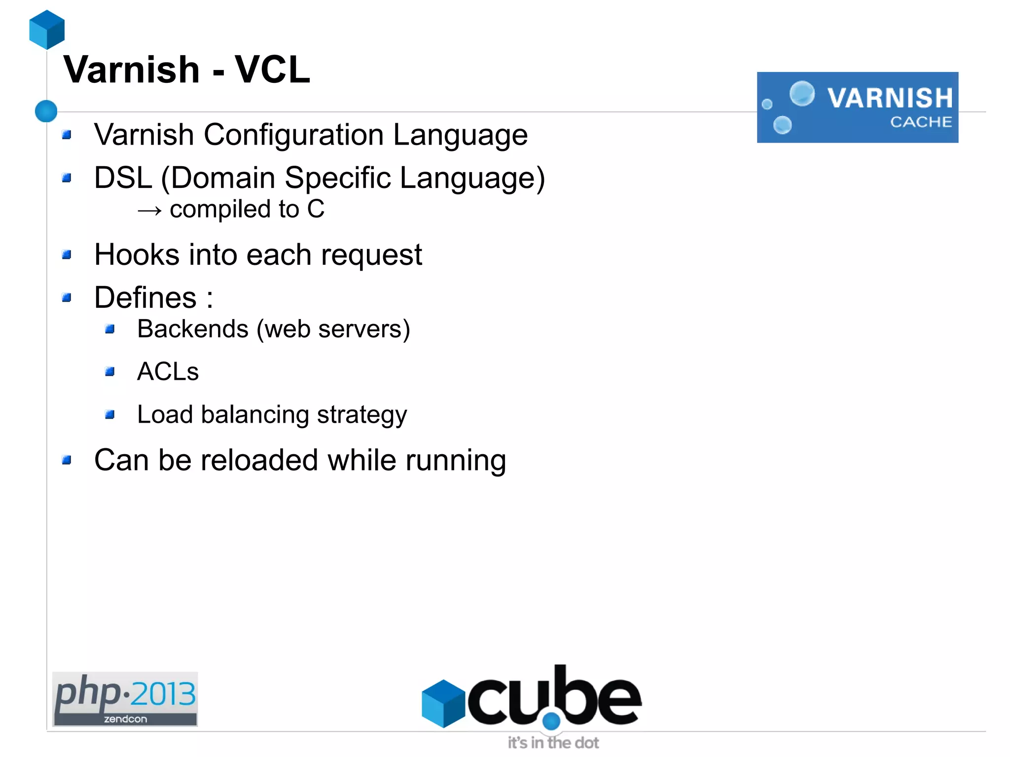 Varnish - VCL
Varnish Configuration Language
DSL (Domain Specific Language)
→ compiled to C
Hooks into each request
Defines :
Backends (web servers)
ACLs
Load balancing strategy
Can be reloaded while running
 