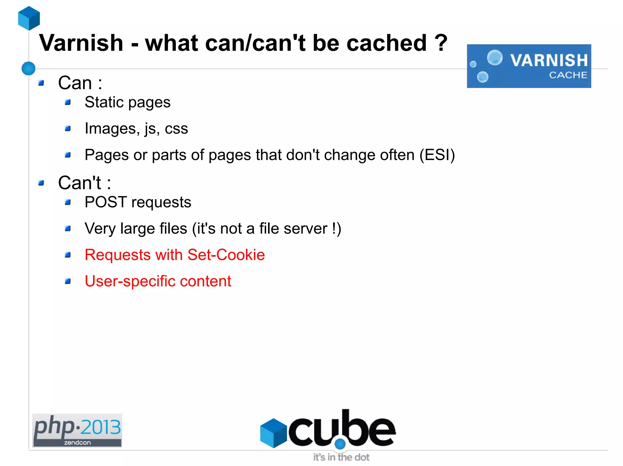 Varnish - what can/can't be cached ?
Can :
Static pages
Images, js, css
Pages or parts of pages that don't change often (ESI)
Can't :
POST requests
Very large files (it's not a file server !)
Requests with Set-Cookie
User-specific content
 