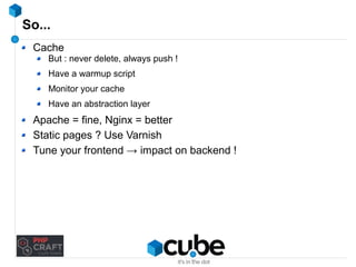 So... 
Cache 
But : never delete, always push ! 
Have a warmup script 
Monitor your cache 
Have an abstraction layer 
Apache = fine, Nginx = better 
Static pages ? Use Varnish 
Tune your frontend → impact on backend ! 
 