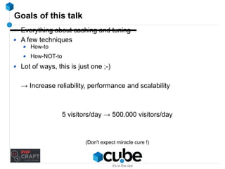 Goals of this talk 
Everything about caching and tuning 
A few techniques 
How-to 
How-NOT-to 
Lot of ways, this is just one ;-) 
→ Increase reliability, performance and scalability 
5 visitors/day → 500.000 visitors/day 
(Don't expect miracle cure !) 
 