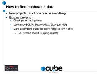 How to find cacheable data 
New projects : start from 'cache everything' 
Existing projects : 
Check page loading times 
Look at MySQL/PgSQL/Oracle/... slow query log 
Make a complete query log (don't forget to turn it off !) 
→ Use Percona Toolkit (pt-query-digest) 
 