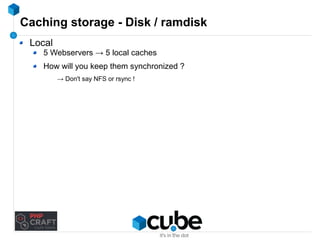 Caching storage - Disk / ramdisk 
Local 
5 Webservers → 5 local caches 
How will you keep them synchronized ? 
→ Don't say NFS or rsync ! 
 