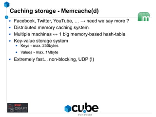 Caching storage - Memcache(d) 
Facebook, Twitter, YouTube, … → need we say more ? 
Distributed memory caching system 
Multiple machines ↔ 1 big memory-based hash-table 
Key-value storage system 
Keys - max. 250bytes 
Values - max. 1Mbyte 
Extremely fast... non-blocking, UDP (!) 
 